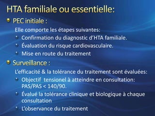 Elle comporte les étapes suivantes:
   Confirmation du diagnostic d’HTA familiale.
   Évaluation du risque cardiovasculaire.
   Mise en route du traitement


L’efficacité & la tolérance du traitement sont évaluées:
   Objectif tensionel à atteindre en consultation:
   PAS/PAS < 140/90.
   Évalué la tolérance clinique et biologique à chaque
   consultation
   L’observance du traitement
 