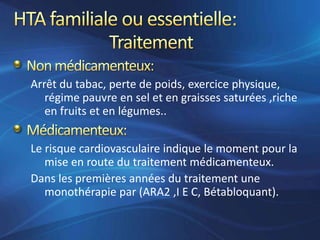 Arrêt du tabac, perte de poids, exercice physique,
   régime pauvre en sel et en graisses saturées ,riche
   en fruits et en légumes..


Le risque cardiovasculaire indique le moment pour la
   mise en route du traitement médicamenteux.
Dans les premières années du traitement une
   monothérapie par (ARA2 ,I E C, Bétabloquant).
 