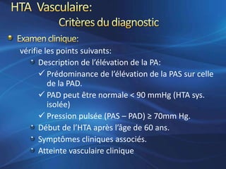 vérifie les points suivants:
      Description de l’élévation de la PA:
       Prédominance de l’élévation de la PAS sur celle
         de la PAD.
       PAD peut être normale < 90 mmHg (HTA sys.
         isolée)
       Pression pulsée (PAS – PAD) ≥ 70mm Hg.
      Début de l’HTA après l’âge de 60 ans.
      Symptômes cliniques associés.
      Atteinte vasculaire clinique
 