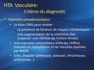 • Le bilan OMS peut révéler:
    La présence de facteurs de risques métaboliques.
    Une augmentation de la créatinine (fait
    suspecter une sténose de l’artère rénale).
• Une mauvaise concordance entre les chiffres
  mesurés en consultation et les mesures réalisées
  par MAPA.
• Echo. Doppler (athérome, sténoses, thromboses,
  anévrismes…)
 