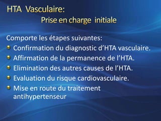 Comporte les étapes suivantes:
  Confirmation du diagnostic d’HTA vasculaire.
  Affirmation de la permanence de l’HTA.
  Elimination des autres causes de l’HTA.
  Evaluation du risque cardiovasculaire.
  Mise en route du traitement
  antihypertenseur
 