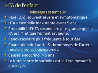 Rare (2%), souvent sévère et symptomatique.
HTA essentielle inexistante avant 5 ans.
Probabilité d’HTA secondaire plus grande que la
PA est ↑ et que l’enfant est jeune.
Rénovasculaire plus fréquente à tout âge.
Coarctation de l’aorte & thromboses de l’artère
rénale chez les nouveau-nés.
Causes endocrino. > 5 ans
La lutte contre le surpoids est la 1ére mesure à
envisager.
 