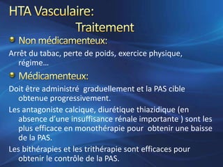 Arrêt du tabac, perte de poids, exercice physique,
   régime…


Doit être administré graduellement et la PAS cible
   obtenue progressivement.
Les antagoniste calcique, diurétique thiazidique (en
   absence d’une insuffisance rénale importante ) sont les
   plus efficace en monothérapie pour obtenir une baisse
   de la PAS.
Les bithérapies et les trithérapie sont efficaces pour
   obtenir le contrôle de la PAS.
 