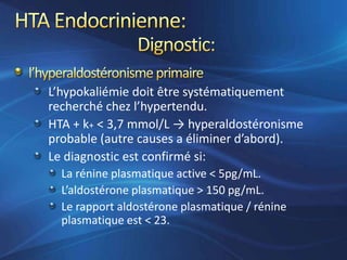 L’hypokaliémie doit être systématiquement
recherché chez l’hypertendu.
HTA + k+ < 3,7 mmol/L → hyperaldostéronisme
probable (autre causes a éliminer d’abord).
Le diagnostic est confirmé si:
  La rénine plasmatique active < 5pg/mL.
  L’aldostérone plasmatique > 150 pg/mL.
  Le rapport aldostérone plasmatique / rénine
  plasmatique est < 23.
 