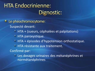 Suspecté devant:
     HTA + (sueurs, céphalées et palpitations)
     HTA paroxystique.
     HTA + épisodes d’hypotension orthostatique.
     HTA résistante aux traitement.
Confirmé par:
     Les dosages urinaires des métanéphrines et
     normétanéphrines
 