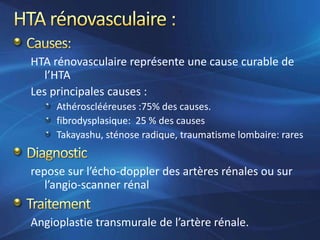 HTA rénovasculaire représente une cause curable de
   l’HTA
Les principales causes :
     Athérosclééreuses :75% des causes.
     fibrodysplasique: 25 % des causes
     Takayashu, sténose radique, traumatisme lombaire: rares


repose sur l’écho-doppler des artères rénales ou sur
   l’angio-scanner rénal


Angioplastie transmurale de l’artère rénale.
 