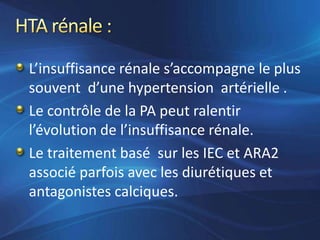 L’insuffisance rénale s’accompagne le plus
souvent d’une hypertension artérielle .
Le contrôle de la PA peut ralentir
l’évolution de l’insuffisance rénale.
Le traitement basé sur les IEC et ARA2
associé parfois avec les diurétiques et
antagonistes calciques.
 