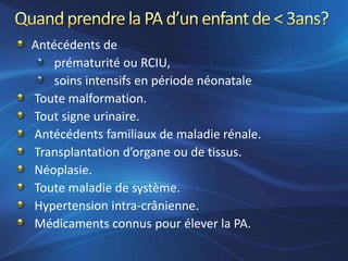 Antécédents de
    prématurité ou RCIU,
    soins intensifs en période néonatale
Toute malformation.
Tout signe urinaire.
Antécédents familiaux de maladie rénale.
Transplantation d’organe ou de tissus.
Néoplasie.
Toute maladie de système.
Hypertension intra-crânienne.
Médicaments connus pour élever la PA.
 