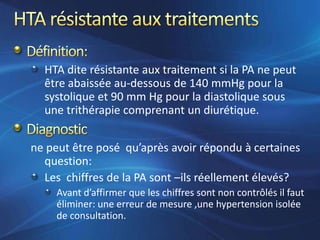 HTA dite résistante aux traitement si la PA ne peut
  être abaissée au-dessous de 140 mmHg pour la
  systolique et 90 mm Hg pour la diastolique sous
  une trithérapie comprenant un diurétique.


ne peut être posé qu’après avoir répondu à certaines
  question:
  Les chiffres de la PA sont –ils réellement élevés?
     Avant d’affirmer que les chiffres sont non contrôlés il faut
     éliminer: une erreur de mesure ,une hypertension isolée
     de consultation.
 