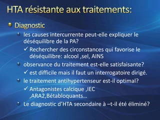 les causes intercurrente peut-elle expliquer le
déséquilibre de la PA?
 Rechercher des circonstances qui favorise le
   déséquilibre: alcool ,sel, AINS
observance du traitement est-elle satisfaisante?
 est difficile mais il faut un interrogatoire dirigé.
le traitement antihypertenseur est-il optimal?
 Antagonistes calcique ,IEC
   ,ARA2,Bétabloquants…
Le diagnostic d’HTA secondaire à –t-il été éliminé?
 