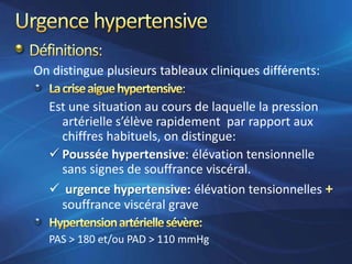 On distingue plusieurs tableaux cliniques différents:

  Est une situation au cours de laquelle la pression
    artérielle s’élève rapidement par rapport aux
    chiffres habituels, on distingue:
   Poussée hypertensive: élévation tensionnelle
    sans signes de souffrance viscéral.
   urgence hypertensive: élévation tensionnelles
    souffrance viscéral grave

  PAS > 180 et/ou PAD > 110 mmHg
 