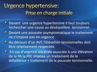 Devant une urgence hypertensive il faut toujours
rechercher une cause au déséquilibre tensionnel.
Devant une poussée asymptomatique le traitement
ne s’impose pas en urgence.
Au décours d’un AVC l’élévation tensionnelles doit
être relativement respectée.
 En cas d’urgence viscérale associée à une élévation
de la PA la PEC impose un traitement de la
défaillance + traitement de la poussée tensionnelle.
 