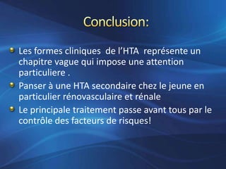 Les formes cliniques de l’HTA représente un
chapitre vague qui impose une attention
particuliere .
Panser à une HTA secondaire chez le jeune en
particulier rénovasculaire et rénale
Le principale traitement passe avant tous par le
contrôle des facteurs de risques!
 
