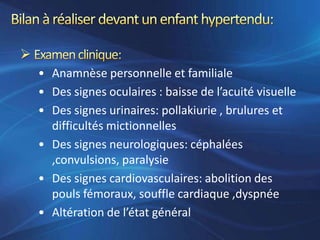 • Anamnèse personnelle et familiale
• Des signes oculaires : baisse de l’acuité visuelle
• Des signes urinaires: pollakiurie , brulures et
  difficultés mictionnelles
• Des signes neurologiques: céphalées
  ,convulsions, paralysie
• Des signes cardiovasculaires: abolition des
  pouls fémoraux, souffle cardiaque ,dyspnée
• Altération de l’état général
 