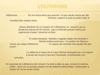 UTILITARISME
Utilitarisme            És una teoria ètica que assumix el que resulta valuós per als
                                             individus, segons el qual es poden jutjar la
    moralitat dels nostres actes.

                Jeremy Bentham fou el creador de l’utilitarisme, on assumix que la
               tendència natural de tot individu cap a la felicitat suposa l'esforç per
               augmentar el plaer i disminuir el dolor

                      El nostre benestar i felicitat a vegades depén del benestar o
                                 felicitat d'altres persones, i no podem ser feliços a
    menys que estes Utilitarisme              ho siguen per exemple tots aquells als que
    amem.

                       La utilitat és el report de la major felicitat alcançada per a la majoria
                       a través del conjunt d’accions individuals, considerades com
        correctes.

En aspectes de l’utilitarisme del consum, ha anat a pitjor, ja que, incloent el sistema
   polític , quins en un principi creieren en els sistemes democràtics començaren a
   dubtar hui de les seues virtuts
 