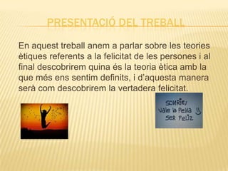 PRESENTACIÓ DEL TREBALL
En aquest treball anem a parlar sobre les teories
ètiques referents a la felicitat de les persones i al
final descobrirem quina és la teoria ètica amb la
que més ens sentim definits, i d’aquesta manera
serà com descobrirem la vertadera felicitat.
 