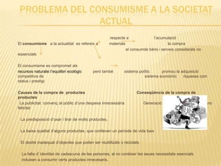PROBLEMA DEL CONSUMISME A LA SOCIETAT
                ACTUAL
                                                       respecte a              l’acumulació
El consumisme a la actualitat es refereix a            materials                        la compra
                                                                 el consumde béns i serveis considerats no
essencials

El consumisme es compromet als
recursos naturalsi l’equilibri ecològic    però també          sistema polític     promou la adquisició
competitiva de                                                            sistema econòmic    riquessa com
status i prestigi

Causes de la compra de productes                                      Conseqüència de la compra de
productes
 La publicitat convenç al públic d’una despesa innecessària              Generació de necesitats infinites, la no
felicitat

 La predisposició d’usar i tirar de molts productes,

 La baixa qualitat d’alguns productes, que conlleven un període de vida baix

 El desfet inadequat d’objectes que poden ser reutilitzats o reciclats

  La falta d’ identitat de cadascuna de les persones, al no conèixer les seues necessitats esencials
  induixen a consumir certs productes innecesaris.
 