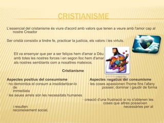 CRISTIANISME
L’essencial del cristanisme és viure d'acord amb valors que tenen a veure amb l'amor cap al
    nostre Creador

Ser cristià consistix a tindre fe, practicar la justícia, els valors i les virtuts.


     Ell va ensenyar que per a ser feliços hem d'amar a Déu
     amb totes les nostres forces i en segon lloc hem d'amar
     als nostres semblants com a nosaltres mateixos.

                                       Cristianisme

Aspectes positius del consumisme                           Aspectes negatius del consumisme
· no demonitza el consum a insolidaritzar-lo             · les coses apassionen l'home fins l’afany
     de                                                           posseir, dominar i gaudir de forma
     immediata
· les seues arrels són les necessitats humanes
                                                     · creació d’una frustració si no s'obtenen les
                                                                  coses que altres posseïxen
    i resulten                                                                  necessàries per al
    reconeixement social.
 