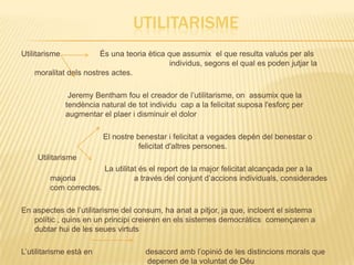 UTILITARISME
Utilitarisme            És una teoria ètica que assumix el que resulta valuós per als
                                             individus, segons el qual es poden jutjar la
    moralitat dels nostres actes.

                Jeremy Bentham fou el creador de l’utilitarisme, on assumix que la
               tendència natural de tot individu cap a la felicitat suposa l'esforç per
               augmentar el plaer i disminuir el dolor

                          El nostre benestar i felicitat a vegades depén del benestar o
                                    felicitat d'altres persones.
     Utilitarisme
                          La utilitat és el report de la major felicitat alcançada per a la
        majoria                     a través del conjunt d’accions individuals, considerades
        com correctes.

En aspectes de l’utilitarisme del consum, ha anat a pitjor, ja que, incloent el sistema
   polític , quins en un principi creieren en els sistemes democràtics començaren a
   dubtar hui de les seues virtuts

L’utilitarisme està en                 desacord amb l’opinió de les distincions morals que
                                       depenen de la voluntat de Déu
 