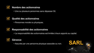 • Une ou plusieurs personnes sans dépasser 50.
Nombre des actionnaires
• Personnes morale ou physiques.
Qualité des actionnaires
• La responsabilité des actionnaires est limitée à leurs apports au capital.
Responsabilité des actionnaires
• Assurée par une personne physique associée ou non.
Gérance
SARL
 