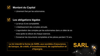 SARL
• Librement fixé par les actionnaires.
Montant du Capital
• La tenue d’une comptabilité.
• L’établissement des comptes annuels.
• L’approbation des comptes par les actionnaires dans un délai de six
mois après la clôture de chaque exercice.
• Conserver les documents comptables et les pièces pendant 10 ans.
Les obligations légales
La loi interdit la forme de SARL aux sociétés d’assurance,
de banque, de crédit, d’investissement, de capitalisation et
d’épargne.
 