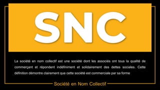 Société en Nom Collectif
La société en nom collectif est une société dont les associés ont tous la qualité de
commerçant et répondent indéfiniment et solidairement des dettes sociales. Cette
définition démontre clairement que cette société est commerciale par sa forme
 
