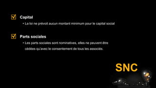 • La loi ne prévoit aucun montant minimum pour le capital social
Capital
• Les parts sociales sont nominatives, elles ne peuvent être
cédées qu’avec le consentement de tous les associés.
Parts sociales
SNC
 
