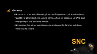 • Nombre : tous les associés sont gérants sauf stipulation contraire des statuts.
• Qualité : le gérant peut être nommé parmi ou hors les associés. La SNC, peut
être gérée par une personne morale.
• Nomination : les gérant associés ou non sont nommés dans les statuts ou
dans un acte séparé.
Gérance
SNC
 