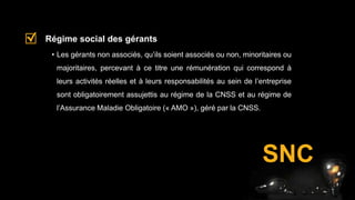 • Les gérants non associés, qu’ils soient associés ou non, minoritaires ou
majoritaires, percevant à ce titre une rémunération qui correspond à
leurs activités réelles et à leurs responsabilités au sein de l’entreprise
sont obligatoirement assujettis au régime de la CNSS et au régime de
l’Assurance Maladie Obligatoire (« AMO »), géré par la CNSS.
Régime social des gérants
SNC
 