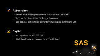 SAS
• Seules les sociétés peuvent être actionnaires d’une SAS
• Le nombre minimum est de deux actionnaires
• Les sociétés actionnaires doivent avoir un capital ≥ 2 millions DH
Actionnaires
• Le capital est de 300.000 DH.
• Libéré en totalité au moment de la constitution.
Capital
 