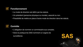SAS
• Le mode de direction est défini par les statuts.
• Un président (personne physique ou morale), associé ou non.
• Possibilité de mettre en place d’autre mode de direction dans les statuts.
Fonctionnement
• L’obligation de nommer un commissaire aux comptes.
• Dans la pratique les SAS nomment un organe de
surveillance.
Contrôle
 
