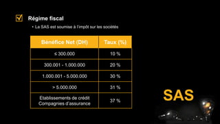 SAS
• La SAS est soumise à l’impôt sur les sociétés
Régime fiscal
Bénéfice Net (DH) Taux (%)
≤ 300.000 10 %
300.001 - 1.000.000 20 %
1.000.001 - 5.000.000 30 %
> 5.000.000 31 %
Etablissements de crédit
Compagnies d’assurance
37 %
 