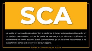 Société en commandite par actions
La société en commandite par actions dont le capital est divisé en actions est constituée entre un
ou plusieurs commandités, qui ont la qualité de commerçants et répondent indéfiniment et
solidairement des dettes sociales, et des commanditaires qui ont la qualité d’actionnaires et ne
supportent les pertes qu’à concurrence de leurs apports.
 