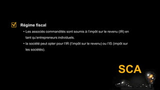 SCA
• Les associés commandités sont soumis à l’impôt sur le revenu (IR) en
tant qu’entrepreneurs individuels.
• la société peut opter pour l’IR (l’impôt sur le revenu) ou l’IS (impôt sur
les sociétés).
Régime fiscal
 