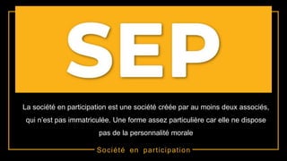 Société en participation
La société en participation est une société créée par au moins deux associés,
qui n’est pas immatriculée. Une forme assez particulière car elle ne dispose
pas de la personnalité morale
 