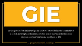 Le groupement d’intérêt économique
Le Groupement d’Intérêt Economique est une forme intermédiaire entre l’association et
la société. Dans la plupart des cas il permet de faire du business et de réaliser des
bénéfices pour les entreprises qui constituent ce GIE.
 