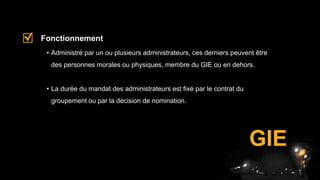 GIE
• Administré par un ou plusieurs administrateurs, ces derniers peuvent être
des personnes morales ou physiques, membre du GIE ou en dehors.
• La durée du mandat des administrateurs est fixé par le contrat du
groupement ou par la décision de nomination.
Fonctionnement
 