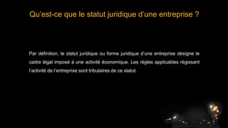 Qu’est-ce que le statut juridique d’une entreprise ?
Par définition, le statut juridique ou forme juridique d’une entreprise désigne le
cadre légal imposé à une activité économique. Les règles applicables régissant
l’activité de l’entreprise sont tributaires de ce statut.
 