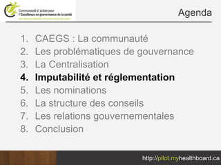 Agenda

1.   CAEGS : La communauté
2.   Les problématiques de gouvernance
3.   La Centralisation
4.   Imputabilité et réglementation
5.   Les nominations
6.   La structure des conseils
7.   Les relations gouvernementales
8.   Conclusion

                           http://pilot.myhealthboard.ca
 