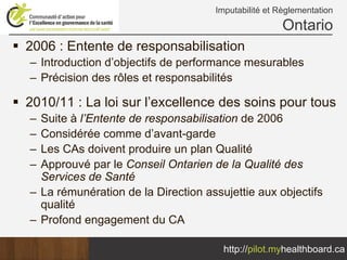 Imputabilité et Règlementation
                                                     Ontario
2006 : Entente de responsabilisation
– Introduction d’objectifs de performance mesurables
– Précision des rôles et responsabilités

2010/11 : La loi sur l’excellence des soins pour tous
– Suite à l’Entente de responsabilisation de 2006
– Considérée comme d’avant-garde
– Les CAs doivent produire un plan Qualité
– Approuvé par le Conseil Ontarien de la Qualité des
  Services de Santé
– La rémunération de la Direction assujettie aux objectifs
  qualité
– Profond engagement du CA

                                      http://pilot.myhealthboard.ca
 