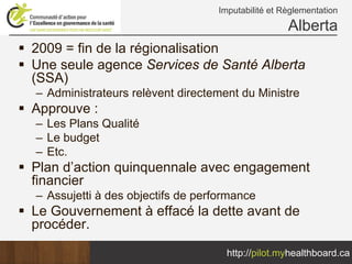 Imputabilité et Règlementation
                                                   Alberta
2009 = fin de la régionalisation
Une seule agence Services de Santé Alberta
(SSA)
– Administrateurs relèvent directement du Ministre
Approuve :
– Les Plans Qualité
– Le budget
– Etc.
Plan d’action quinquennale avec engagement
financier
– Assujetti à des objectifs de performance
Le Gouvernement à effacé la dette avant de
procéder.

                                    http://pilot.myhealthboard.ca
 