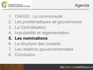 Agenda

1.   CAEGS : La communauté
2.   Les problématiques de gouvernance
3.   La Centralisation
4.   Imputabilité et réglementation
5.   Les nominations
6.   La structure des conseils
7.   Les relations gouvernementales
8.   Conclusion

                           http://pilot.myhealthboard.ca
 