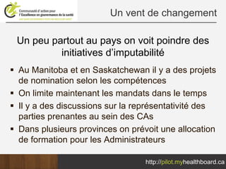 Un vent de changement

Un peu partout au pays on voit poindre des
         initiatives d’imputabilité
Au Manitoba et en Saskatchewan il y a des projets
de nomination selon les compétences
On limite maintenant les mandats dans le temps
Il y a des discussions sur la représentativité des
parties prenantes au sein des CAs
Dans plusieurs provinces on prévoit une allocation
de formation pour les Administrateurs

                                http://pilot.myhealthboard.ca
 