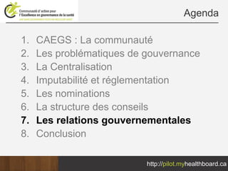 Agenda

1.   CAEGS : La communauté
2.   Les problématiques de gouvernance
3.   La Centralisation
4.   Imputabilité et réglementation
5.   Les nominations
6.   La structure des conseils
7.   Les relations gouvernementales
8.   Conclusion

                           http://pilot.myhealthboard.ca
 