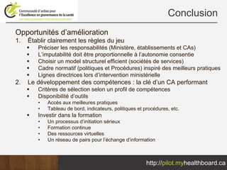 Conclusion
Opportunités d’amélioration
1.   Établir clairement les règles du jeu
        Préciser les responsabilités (Ministère, établissements et CAs)
        L’imputabilité doit être proportionnelle à l’autonomie consentie
        Choisir un model structurel efficient (sociétés de services)
        Cadre normatif (politiques et Procédures) inspiré des meilleurs pratiques
        Lignes directrices lors d’intervention ministérielle
2.   Le développement des compétences : la clé d’un CA performant
        Critères de sélection selon un profil de compétences
        Disponibilité d’outils
        •   Accès aux meilleures pratiques
        •   Tableau de bord, indicateurs, politiques et procédures, etc.
        Investir dans la formation
        •   Un processus d’initiation sérieux
        •   Formation continue
        •   Des ressources virtuelles
        •   Un réseau de pairs pour l’échange d’information



                                                        http://pilot.myhealthboard.ca
 