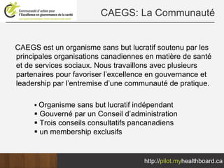 CAEGS: La Communauté


CAEGS est un organisme sans but lucratif soutenu par les
principales organisations canadiennes en matière de santé
et de services sociaux. Nous travaillons avec plusieurs
partenaires pour favoriser l’excellence en gouvernance et
leadership par l’entremise d’une communauté de pratique.

      Organisme sans but lucratif indépendant
      Gouverné par un Conseil d’administration
      Trois conseils consultatifs pancanadiens
      un membership exclusifs


                                     http://pilot.myhealthboard.ca
 