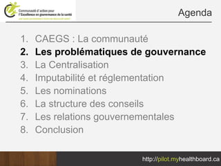 Agenda

1.   CAEGS : La communauté
2.   Les problématiques de gouvernance
3.   La Centralisation
4.   Imputabilité et réglementation
5.   Les nominations
6.   La structure des conseils
7.   Les relations gouvernementales
8.   Conclusion

                         http://pilot.myhealthboard.ca
 