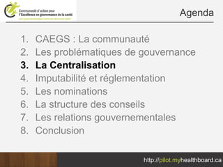 Agenda

1.   CAEGS : La communauté
2.   Les problématiques de gouvernance
3.   La Centralisation
4.   Imputabilité et réglementation
5.   Les nominations
6.   La structure des conseils
7.   Les relations gouvernementales
8.   Conclusion

                           http://pilot.myhealthboard.ca
 