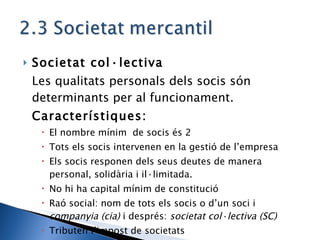 Societat col·lectiva Les qualitats personals dels socis són determinants per al funcionament. Característiques: El nombre mínim  de socis és 2 Tots els socis intervenen en la gestió de l’empresa Els socis responen dels seus deutes de manera personal, solidària i il·limitada. No hi ha capital mínim de constitució Raó social: nom de tots els socis o d’un soci i  companyia (cia)  i després:  societat col·lectiva (SC) Tributen l’impost de societats 