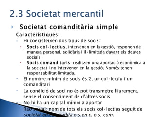 Societat comanditària simple Característiques: Hi coexisteixen dos tipus de socis: Socis col·lectius , intervenen en la gestió, responen de manera personal, solidària i il·limitada davant els deutes socials Socis comanditaris : realitzen una aportació econòmica a la societat i no intervenen en la gestió. Només tenen responsabilitat limitada. El nombre mínim de socis és 2, un col·lectiu i un comanditari La condició de soci no és pot transmetre lliurement, sense el consentiment de d’altres socis No hi ha un capital mínim a aportar Raó social: nom de tots els socis col·lectius seguit de  societat en comandita  o  s.en c.  o  s. com. 